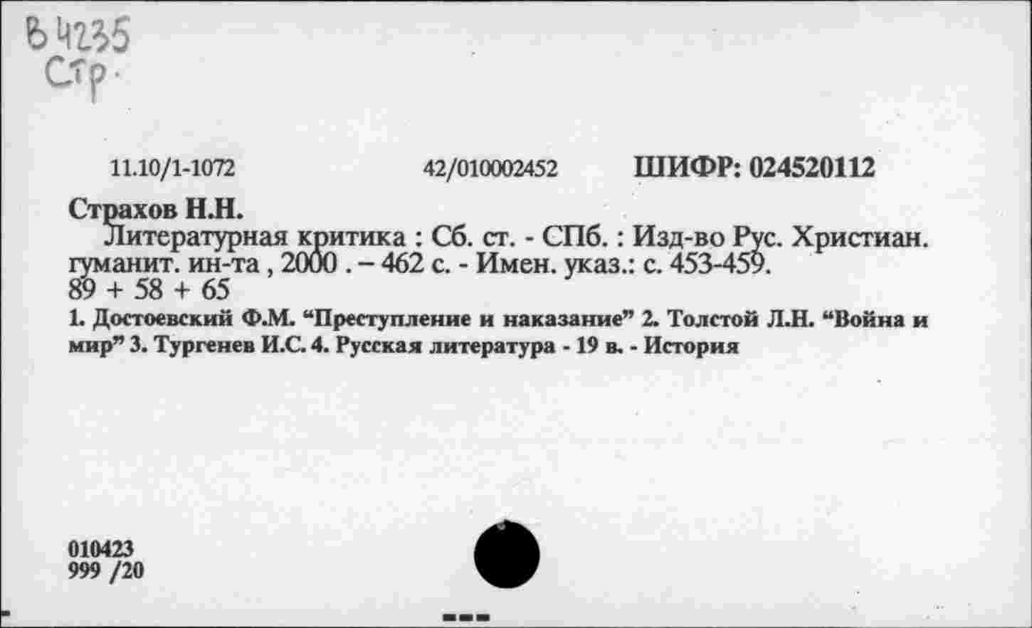 ﻿стг
11.10/1-1072	42/010002452 ШИФР: 024520112
Страхов НЛ.
Литературная критика : Сб. ст. - СПб.: Изд-во Рус. Христиан, гуманит. ин-та, 2000 . - 462 с. - Имен, указ.: с. 453-459.
89 + 58 + 65
1. Достоевский Ф.М. “Преступление и наказание” 2. Толстой Л.Н. “Война и мир” 3. Тургенев И.С. 4. Русская литература -19 в. - История
010423
999 /20